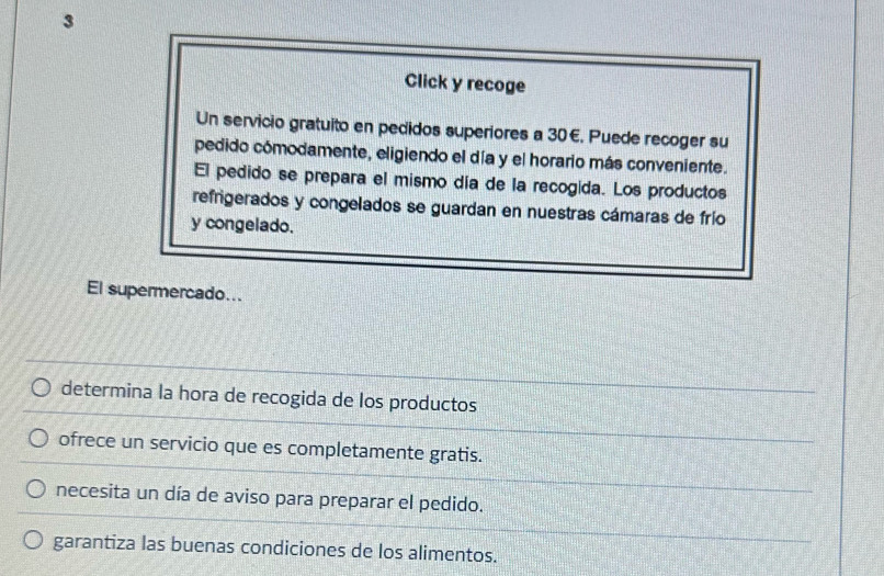 Click y recoge 
Un servicio gratuito en pedidos superiores a 30 €. Puede recoger su 
pedido cómodamente, eligiendo el día y el horario más conveniente. 
El pedido se prepara el mismo día de la recogida. Los productos 
refrigerados y congelados se guardan en nuestras cámaras de frío 
y congelado. 
El supermercado... 
determina la hora de recogida de los productos 
ofrece un servicio que es completamente gratis. 
necesita un día de aviso para preparar el pedido. 
garantiza las buenas condiciones de los alimentos.