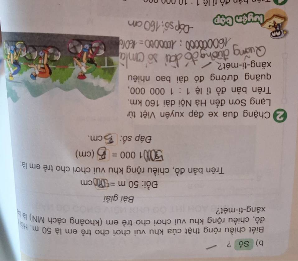 Số ? 
Biết chiều rộng thật của khu vui chơi cho trẻ em là 50 m. Hò 
đồ, chiều rộng khu vui chơi cho trẻ em (khoảng cách MN) là 
xǎng-ti-mét? 
Bài giải 
Đồi: 50m= C m
Trên bản đồ, chiều rộng khu vui chơi cho trẻ em là: 
501 1000= (cm) 
Đáp số: cm. 
Chặng đua xe đạp xuyên Việt từ 
Lạng Sơn đến Hà Nội dài 160 km. 
Trên bản đồ tỉ lệ 1:1000000, 
quãng đường đó dài bao nhiêu 
xăng-ti-mét? 
uyện bậ 
ản đồ tỉ lê 1 : 10 000