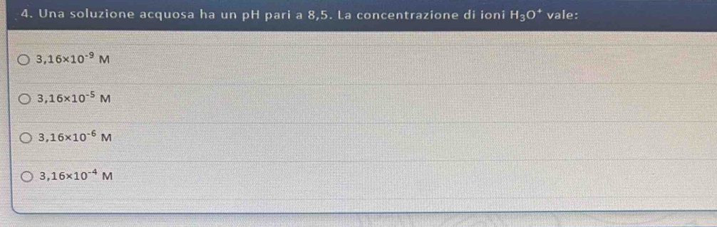 Una soluzione acquosa ha un pH pari a 8,5. La concentrazione di ioni H_3O^+ vale:
3,16* 10^(-9)M
3,16* 10^(-5)M
3,16* 10^(-6)M
3,16* 10^(-4)M