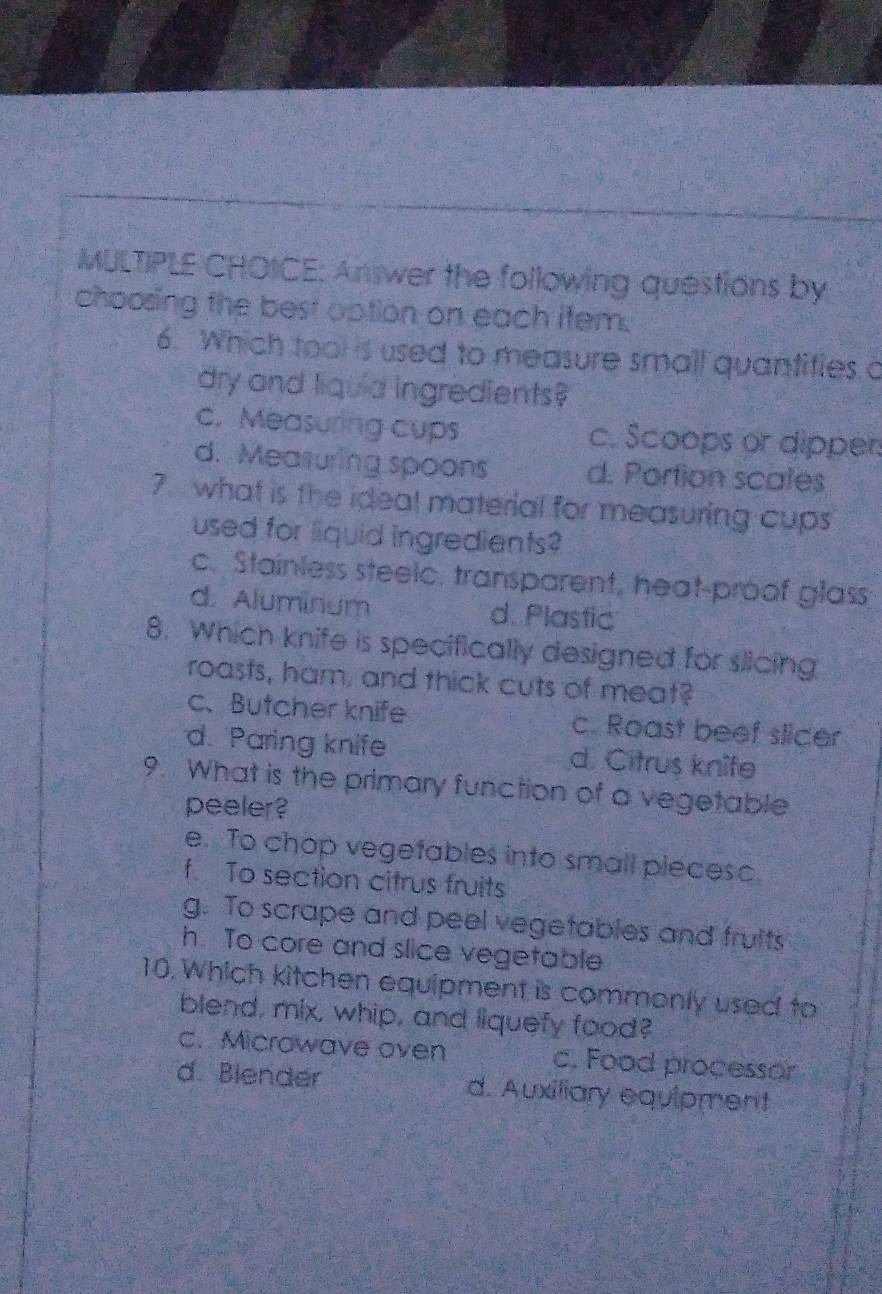 Answer the following questions by
choosing the best option on each item.
6. Which tool is used to measure small quantifies a
dry and liquia ingredients?
c. Measuring cups c. Scoops or dipper
d. Measuring spoons d. Portion scates
7. what is the ideal material for measuring cups
used for liquid ingredients?
c. Stainless steelc, transparent, heat-proof glass
d. Aluminium d. Plastic
8. Which knife is specifically designed for slicing
roasts, ham, and thick cuts of meat?
c、Butcher knife c. Roast beef slicer
d. Paring knife d. Citrus knife
9. What is the primary function of a vegetable
peeler?
e. To chop vegefables into small pieceso.
f To section citrus fruits
g. To scrape and peel vegetables and fruits
h. To core and slice vegetable
10. Which kitchen equipment is commonly used to
blend, mix, whip, and liquefy food?
c. Microwave oven c. Food processor
d. Blender d. Auxiliary equipment