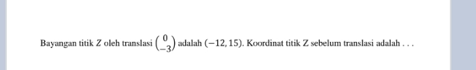 Bayangan titik Z oleh translasi beginpmatrix 0 -3endpmatrix adalah (-12,15). Koordinat titik Z sebelum translasi adalah . . .