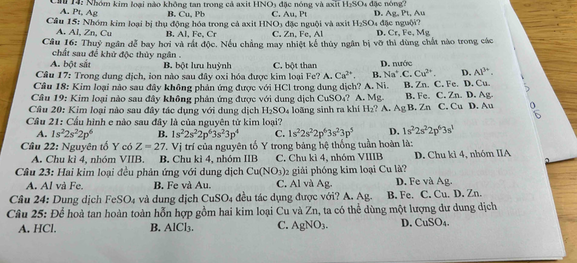 Cầu 14: Nhóm kim loại nào không tan trong cả axit HNO 3 đặc nóng và axit H_2SO 4 đặc nóng?
A. Pt, Ag B. Cu, Pb C. Au, Pt D. Ag , Pt, Au
Câu 15: Nhóm kim loại bị thụ động hóa trong cả axit HNO_3 3 đặc nguội và axit H_2SO đặc nguội?
A. Al, Zn, Cu B. Al, Fe, Cr C. Zn,Fe, Al D. Cr, Fe, Mg
Câu 16: Thuỷ ngân dễ bay hơi và rất độc. Nếu chẳng may nhiệt kế thủy ngân bị vỡ thì dùng chất nào trong các
chất sau để khử độc thủy ngân .
A. bột sắt B. bột lưu huỳnh C. bột than D. nước
Câu 17: Trong dung dịch, ion nào sau đây oxi hóa được kim loại Fe? A. Ca^(2+). B. Na^+ C a Cu^(2+). D. Al^(3+).
Câu 18: Kim loại nào sau đây không phản ứng được với HCl trong dung dịch? A. Ni. B. Zn. C. Fe. D. Cu. 5
Câu 19: Kim loại nào sau đây không phản ứng được với dung dịch C uSO_4 ? A. Mg. B. Fe. C. Zn. D. Ag.
Câu 20: Kim loại nào sau đây tác dụng với dung dịch H_2SO_4 loãng sinh ra khí H_2 ? A. AgB.Zn C. C_U 1 D. Au :
Cầu 21: Cấu hình e nào sau đây là của nguyên tử kim loại?
A. 1s^22s^22p^6 B. 1s^22s^22p^63s^23p^4 C. 1s^22s^22p^63s^23p^5 D. 1s^22s^22p^63s^1
Câu 22: Nguyên tố Y có Z=27 V_1 trí của nguyên tố Y trong bảng hệ thống tuần hoàn là:
A. Chu kì 4, nhóm VIIB. B. Chu kì 4, nhóm IIB C. Chu kì 4, nhóm VIIIB D. Chu kì 4, nhóm IIA
Câu 23: Hai kim loại đều phản ứng với dung dịch Cu(NO_3) 2 giải phóng kim loại Cu là?
A. Al và Fe. B. Fe và Au. C. Al và Ag. D. Fe và Ag.
Câu 24: Dung dịch FeSO_4 và dung dịch CuSO4 đều tác dụng được với? A. Ag. B. Fe. C. Cu. D. Zn.
Câu 25: Để hoà tan hoàn toàn hỗn hợp gồm hai kim loại Cu và Zn, ta có thể dùng một lượng dư dung dịch
C. AgNO_3.
A. HCl. B. AlCl₃. D. CuSO4.