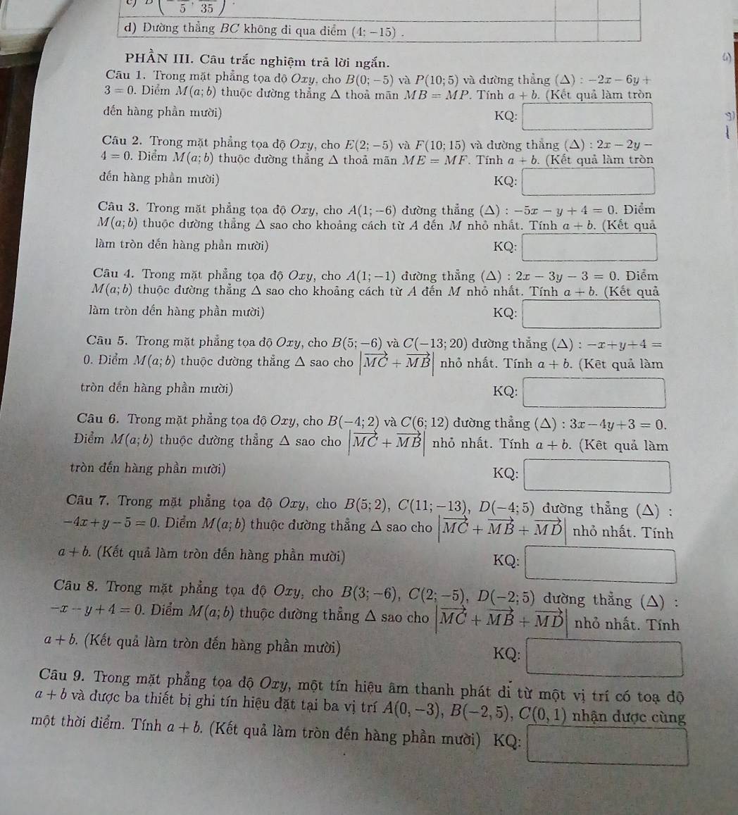 Câu trắc nghiệm trả lời ngắn.
Câu 1. Trong mặt phẳng tọa độ Oxy, cho B(0;-5) và P(10;5) và đường thẳng (△) : -2x-6y+
3=0. Diểm M(a;b) thuộc đường thẳng △ thoả mān MB=MP Tính a+b. (Kết quả làm tròn
đến hàng phần mười) KQ: 3)
Câu 2. Trong mặt phẳng tọa độ Oxy, cho E(2;-5) và F(10;15) và đường thắng (△) : 2x-2y-
4=0.. Điểm M(a;b) thuộc đường thẳng △ thoả mãn ME=MF Tính a+b. (Kết quả làm tròn
đến hàng phần mười) KQ: □
Câu 3. Trong mặt phẳng tọa độ Oxy, cho A(1;-6) đường thẳng (△) : -5x-y+4=0. Điểm
M(a;b) thuộc dường thẳng r △ sao cho khoảng cách từ A đến M nhỏ nhất. Tính a+b (Kết quả
làm tròn đến hàng phần mười) KQ: □
Câu 4. Trong mặt phẳng tọa độ Oxy, cho A(1;-1) đường thẳng (△) : 2x-3y-3=0. Diểm
M(a;b) thuộc đường thẳng Δ sao cho khoảng cách từ A đến M nhỏ nhất. Tính a+b (Kết quả
làm tròn dến hàng phần mười) KQ: (1,-frac 
Câu 5. Trong mặt phẳng tọa độ Oxy, cho B(5;-6) và C(-13;20) đường thẳng (△) : -x+y+4=
0. Điểm M(a;b) thuộc dường thẳng △ sao cho |vector MC+vector MB| nhỏ nhất. Tính a+b. (Kết quả làm
tròn đến hàng phần mười) KQ: □
Câu 6. Trong mặt phẳng tọa độ Oxy, cho B(-4;2) và C(6;12) đường thẳng ( △ ):3x-4y+3=0.
Điểm M(a;b) thuộc đường thẳng △ sao cho |vector MC+vector MB| nhỏ nhất. Tính a+b (Kết quả làm
tròn đến hàng phần mười) □
KQ:
Câu 7. Trong mặt phẳng tọa độ Oxy, cho B(5;2),C(11;-13),D(-4;5) đường thẳng (△) :
-4x+y-5=0. Diểm M(a;b) thuộc đường thẳng △ sa o cho |vector MC+vector MB+vector MD| nhỏ nhất. Tính
a+b.. (Kết quả làm tròn đến hàng phần mười) KQ: □
Câu 8. Trong mặt phẳng tọa độ Oxy, cho B(3;-6),C(2;-5),D(-2;5) dường thẳng (△) :
-x-y+4=0. Diểm M(a;b) thuộc đường thẳng △ sao cho |vector MC+vector MB+vector MD nhỏ nhất. Tính
a+b. (Kết quả làm tròn đến hàng phần mười) KQ: □
Câu 9. Trong mặt phẳng tọa độ Oxy, một tín hiệu âm thanh phát di từ một vị trí có toạ độ
a+b và được ba thiết bị ghi tín hiệu đặt tại ba vị trí A(0,-3),B(-2,5),C(0,1) nhận được cùng
một thời điểm. Tính a+b. (Kết quả làm tròn đến hàng phần mười) KQ: □