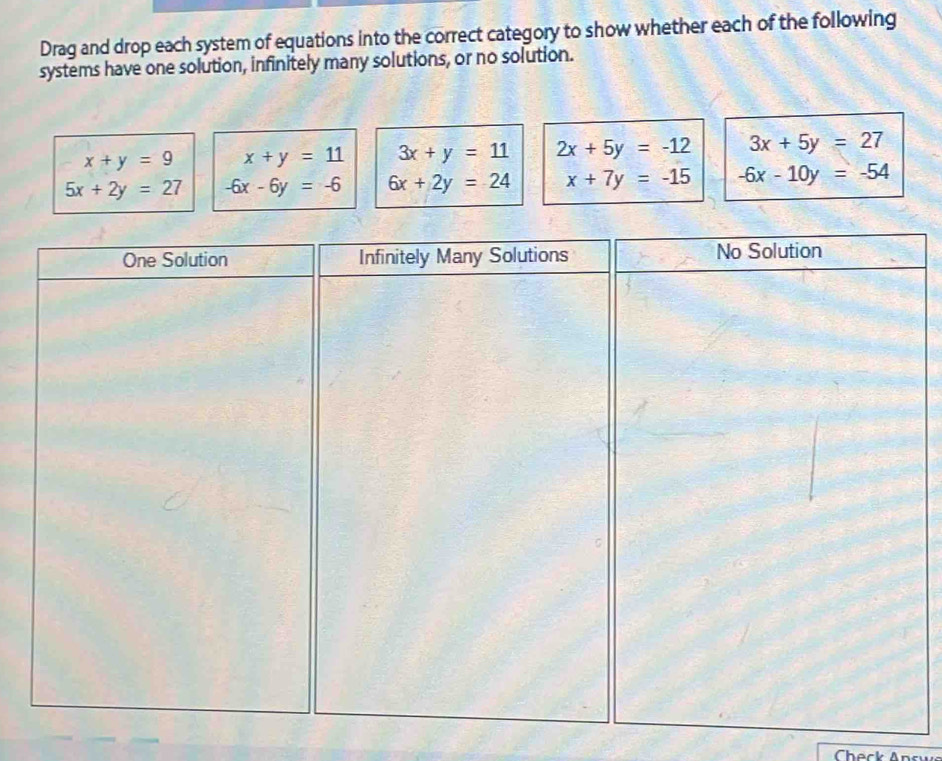 Drag and drop each system of equations into the correct category to show whether each of the following 
systems have one solution, infinitely many solutions, or no solution.
x+y=9 x+y=11 3x+y=11 2x+5y=-12 3x+5y=27
5x+2y=27 -6x-6y=-6 6x+2y=24 x+7y=-15 -6x-10y=-54