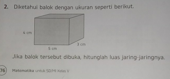 Diketahui balok dengan ukuran seperti berikut. 
Jika balok tersebut dibuka, hitunglah luas jaring-jaringnya. 
76 Matematika untuk SD/MI Kelas V