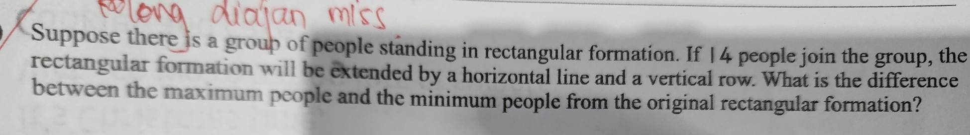 Suppose there is a group of people standing in rectangular formation. If 14 people join the group, the 
rectangular formation will be extended by a horizontal line and a vertical row. What is the difference 
between the maximum people and the minimum people from the original rectangular formation?