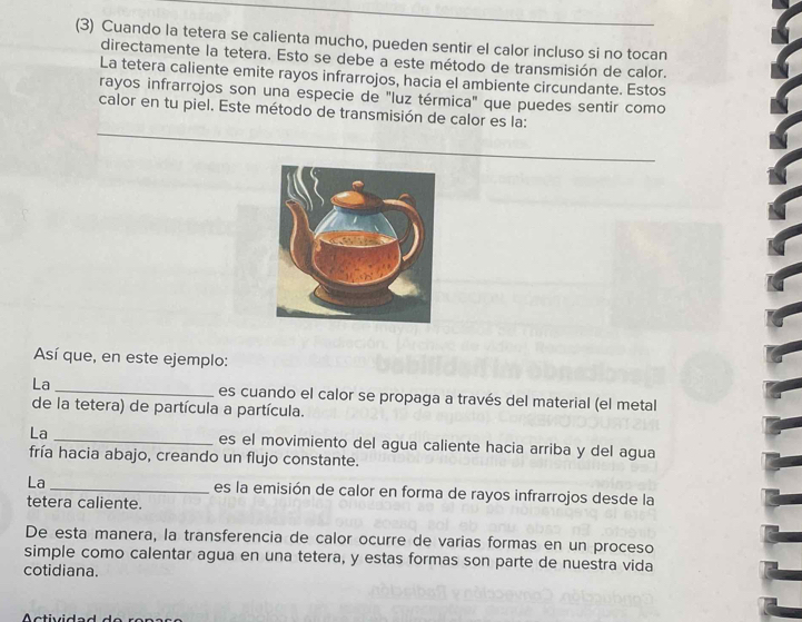 (3) Cuando la tetera se calienta mucho, pueden sentir el calor incluso si no tocan 
directamente la tetera. Esto se debe a este método de transmisión de calor. 
La tetera caliente emite rayos infrarrojos, hacia el ambiente circundante. Estos 
rayos infrarrojos son una especie de "luz térmica" que puedes sentir como 
calor en tu piel. Este método de transmisión de calor es la: 
Así que, en este ejemplo: 
La _es cuando el calor se propaga a través del material (el metal 
de la tetera) de partícula a partícula. 
La _es el movimiento del agua caliente hacia arriba y del agua 
fría hacia abajo, creando un flujo constante. 
La_ es la emisión de calor en forma de rayos infrarrojos desde la 
tetera caliente. 
De esta manera, la transferencia de calor ocurre de varias formas en un proceso 
simple como calentar agua en una tetera, y estas formas son parte de nuestra vida 
cotidiana.