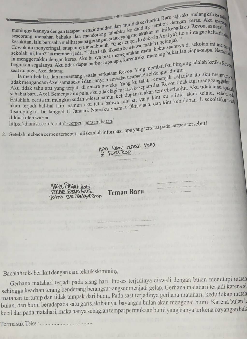 meninggalkannya dengan tatapan mengintimidasi dari murid di sekitarku. Baru saja aku melangkah ke to 
seseorang menahan bahuku dan mendorong tubuhku ke dinding tembok dengan keras. Aku mering
kesakitan, lalu berusaha melihat siapa gerangan orang yang melakukan hal ini kepadaku. Revon, as usual
Cowok itu menyeringai, tatapannya membunuh. “Gue denger, lo deketin Axel ya? Lo minta gue keluarin d
sekolah ini, huh?” ia memberi jeda. “Udah baik dikasih beasiswa, malah ngelunjak.”
Ia menggertakku dengan keras. Aku hanya bisa memejamkan mata, kekuasaannya di sekolah ini memang
bagaikan segalanya. Aku tidak dapat berbuat apa-apa, karena aku memang bukanlah siapa-siapa. Namun 
Ia membelaku, dan menentang segala perkataan Revon. Yang membuatku bingung adalah ketika Revo
saat itu juga, Axel datang.
tidak mengancam Axel sama sekali dan hanya membalas ucapan Axel dengan dingin.
Aku tidak tahu apa yang terjadi di antara mereka. Yang ku tahu, semenjak kejadian itu aku mempunya
sahabat baru, Axel. Semenjak itu pula, aku tidak lagi merasa kesepian dan Revon tidak lagi menggangguku
Entahlah, cerita ini mungkin sudah selesai namun kehidupanku akan terus berlanjut. Aku tidak tahu apakah
akan terjadi hal-hal lain, namun aku tahu bahwa sahabat yang kini ku miliki akan selalu, selalu d
disampingku. Ini tanggal 11 Januari. Namaku Shanisa Oktaviana, dan kini kehidupan di sekolahku telak
dihiasi oleh warna.
https://dianisa.com/contoh-cerpen-persahabatan/
2. Setelah mebaca cerpen tersebut tuliskanlah informasi apa yang tersirat pada cerpen tersebut!
Sau an
_
Teman Baru
Bacalah teks berikut dengan cara teknik skimming
Gerhana matahari terjadi pada sisng hari. Proses terjadinya diawali dengan bulan menutupi matah
sehingga keadaan terang benderang berangsur-angsur menjadi gelap. Gerhana matahari terjadi karena si
matahari tertutup dan tidak tampak dari bumi. Pada saat terjadinya gerhana matahari, kedudukan matah
bulan, dan bumi beradapada satu garis.akibatnya, bayangan bulan akan mengenai bumi. Karena bulan le
kecil daripada matahari, maka hanya sebagian tempat permukaan bumi yang hanya terkena bayangan bula
Termasuk Teks :_