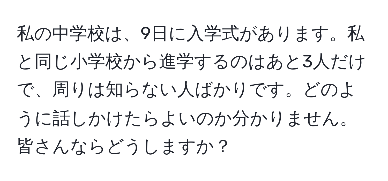 私の中学校は、9日に入学式があります。私と同じ小学校から進学するのはあと3人だけで、周りは知らない人ばかりです。どのように話しかけたらよいのか分かりません。皆さんならどうしますか？