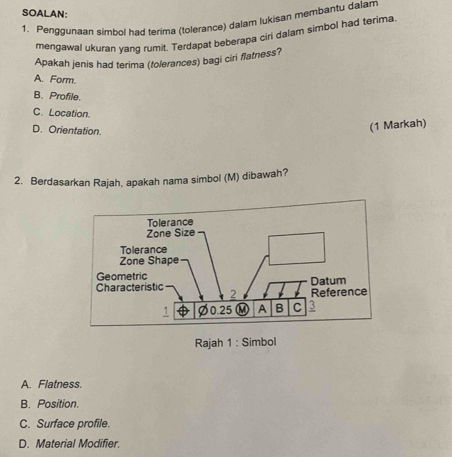 SOALAN:
1. Penggunaan simbol had terima (tolerance) dalam lukisan membantu dalam
mengawal ukuran yang rumit. Terdapat beberapa ciri dalam simbol had terima
Apakah jenis had terima (tolerances) bagi ciri flatness?
A. Form.
B. Profile.
C. Location.
D. Orientation.
(1 Markah)
2. Berdasarkan Rajah, apakah nama simbol (M) dibawah?
Rajah 1 : Simbol
A. Flatness.
B. Position.
C. Surface profile.
D. Material Modifier.