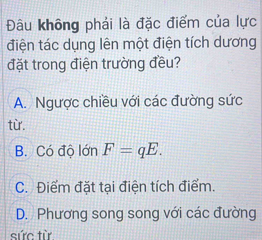 Đâu không phải là đặc điểm của lực
điện tác dụng lên một điện tích dương
đặt trong điện trường đều?
A. Ngược chiều với các đường sức
từ.
B. Có độ lớn F=qE.
C. Điểm đặt tại điện tích điểm.
D. Phương song song với các đường
sức từ