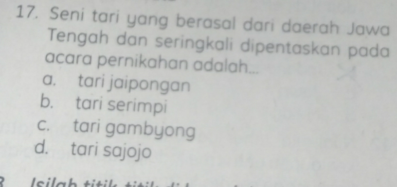 Seni tari yang berasal dari daerah Jawa
Tengah dan seringkali dipentaskan pada
acara pernikahan adalah...
a. tari jaipongan
b. tari serimpi
c. tari gambyong
d. tari sajojo
Isilah