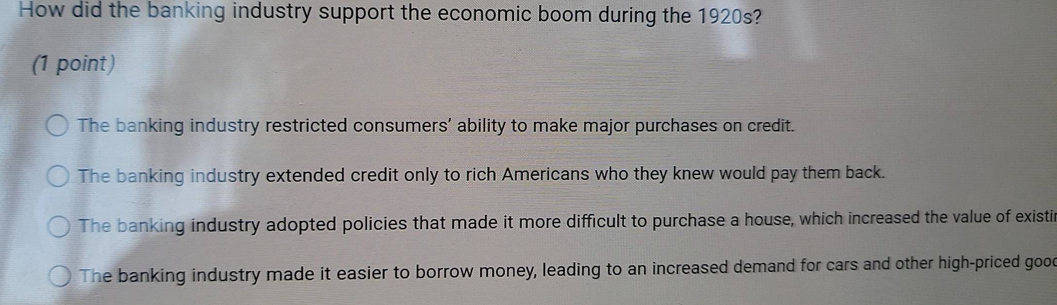 How did the banking industry support the economic boom during the 1920s?
(1 point)
The banking industry restricted consumers' ability to make major purchases on credit.
The banking industry extended credit only to rich Americans who they knew would pay them back.
The banking industry adopted policies that made it more difficult to purchase a house, which increased the value of existin
The banking industry made it easier to borrow money, leading to an increased demand for cars and other high-priced good