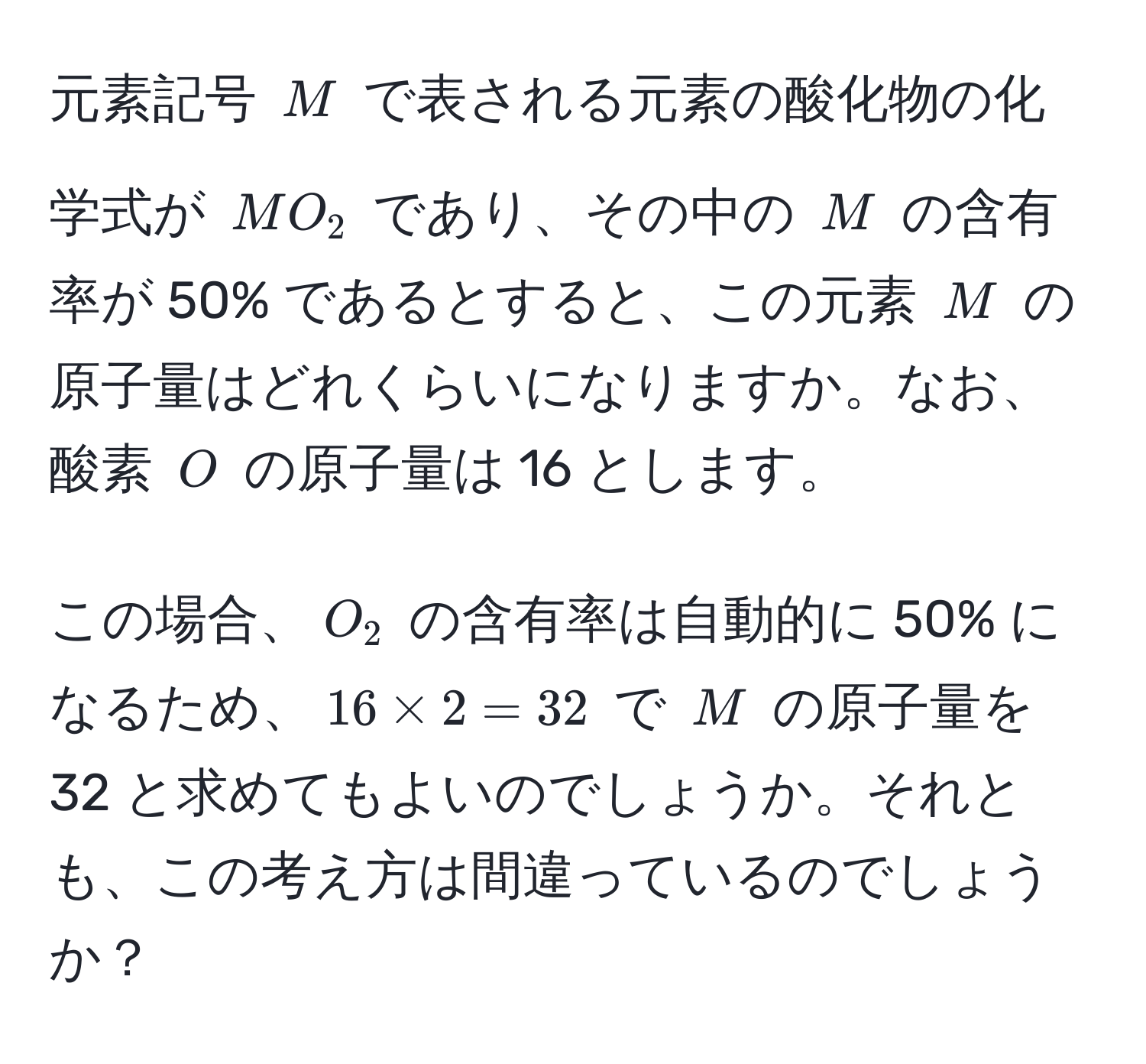 元素記号 ( M ) で表される元素の酸化物の化学式が ( MO_2 ) であり、その中の ( M ) の含有率が 50% であるとすると、この元素 ( M ) の原子量はどれくらいになりますか。なお、酸素 ( O ) の原子量は 16 とします。

この場合、( O_2 ) の含有率は自動的に 50% になるため、( 16 * 2 = 32 ) で ( M ) の原子量を 32 と求めてもよいのでしょうか。それとも、この考え方は間違っているのでしょうか？