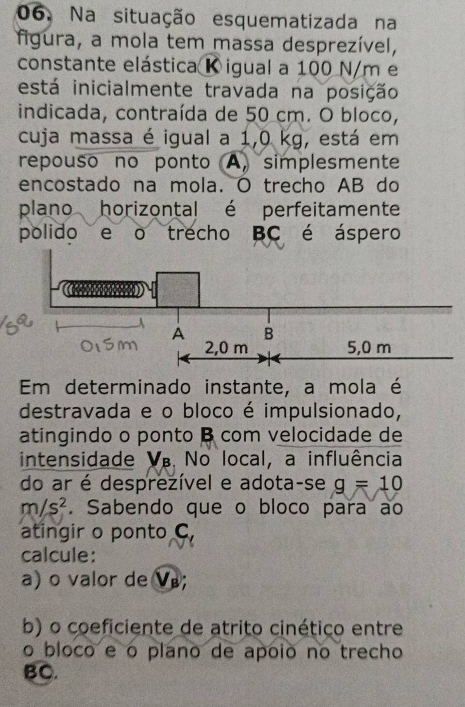 Na situação esquematizada na 
figura, a mola tem massa desprezível, 
constante elástica K igual a 100 N/m e 
está inicialmente travada na posição 
indicada, contraída de 50 cm. O bloco, 
cuja massa é igual a 1,0 kg, está em 
repouso no ponto A, simplesmente 
encostado na mola. O trecho AB do 
plano horizontal é perfeitamente 
polido e o trecho BC é áspero 
Em determinado instante, a mola é 
destravada e o bloco é impulsionado, 
atingindo o ponto B com velocidade de 
intensidade V. No local, a influência 
do ar é desprezível e adota-se g=10
m/s^2. Sabendo que o bloco para ao 
atingir o ponto C, 
calcule: 
a) o valor de Ve 
b) o coeficiente de atrito cinético entre 
o bloco e o plano de apoió no trecho 
BC.