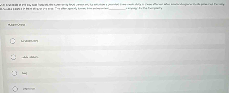 After a section of the city was flooded, the community food pantry and its volunteers provided three meals daily to those affected. After local and regional media picked up the story,
donations poured in from all over the area. The effort quickly turned into an important _campaigns for the food pantry.
Multiple Choice
personal selling
public relations
biog
infomercial