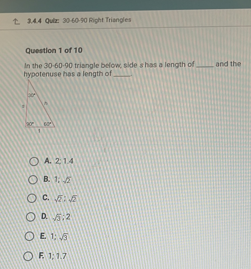 30-60-90 Right Triangles
Question 1 of 10
In the 30-60-90 triangle below, side s has a length of_ and the
hypotenuse has a length of_ .
A. 2; 1.4
B. 1;sqrt(2)

C. sqrt(2);sqrt(2)
D. sqrt(3);2
E. 1;sqrt(3)
F. 1; 1.7