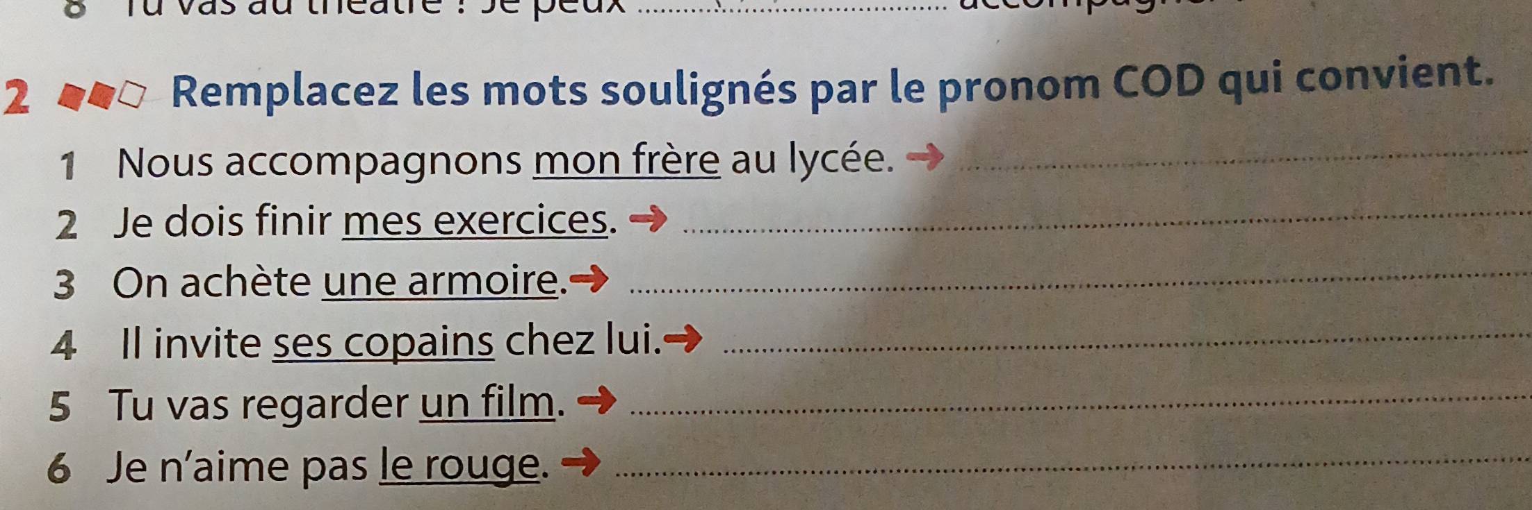 Remplacez les mots soulignés par le pronom COD qui convient. 
1 Nous accompagnons mon frère au lycée._ 
2 Je dois finir mes exercices. 
_ 
3 On achète une armoire. 
_ 
4 Il invite ses copains chez lui._ 
5 Tu vas regarder un film._ 
6 Je n'aime pas le rouge._