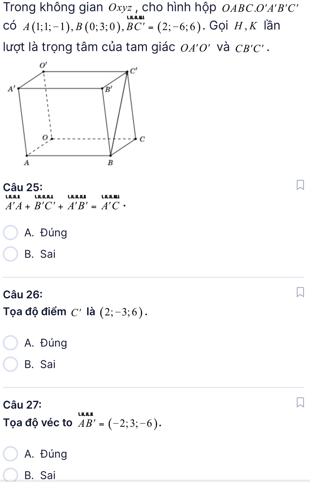 Trong không gian Oxyz , cho hình hộp OABC. O'A'B'C'
có A(1;1;-1),B(0;3;0),BC'=(2;-6;6). Gọi H,K lần
lượt là trọng tâm của tam giác OA'O' và CB'C'.
Câu 25:
uuu uuuu uuuu uuu
A'A+B'C'+A'B'=A'C·
A. Đúng
B. Sai
Câu 26:
Tọa độ điểm C' là (2;-3;6).
A. Đúng
B. Sai
Câu 27:
Tọa độ véc to beginarrayr uua AB'=(-2;3;-6).endarray
A. Đúng
B. Sai