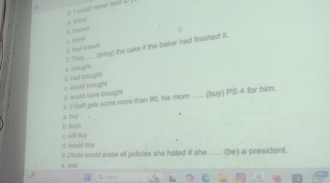 would never lend I0)
a. know
b. knows
c. knew
7. They …... (bring) the cake if the baker had finished it.
d. had known
a. brought
b. had brought
c. would brought
d. would have brought
8. If Rafli gets score more than 90, his mom .... (buy) PS 4 for him.
a. buy
b. buys
c. will buy
d. would buy
9..Dinda would erase all policies she hated if she ..... (be) a president.
a. was
Search