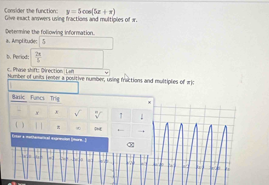 Consider the function: y=5cos (5x+π )
Give exact answers using fractions and multiples of π. 
Determine the following information. 
a. Amplitude: 5
b. Period:  2π /5 
c. Phase shift: Direction|Left 
Number of units (enter a positive number, using fractions and multiples of π): 
Basic Funcs Trig 
x x sqrt() n ↑ ↓ 
V 
( π ∞ DNE ← 
Enter a mathematical expression [more..]