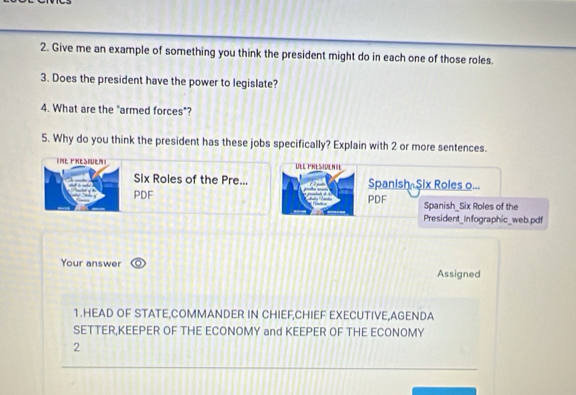 Give me an example of something you think the president might do in each one of those roles. 
3. Does the president have the power to legislate? 
4. What are the "armed forces"? 
5. Why do you think the president has these jobs specifically? Explain with 2 or more sentences. 
IHE FKESHUEN UEl Presidenie 
Six Roles of the Pre... Spanish Six Roles o... 
PDF PDF Spanish_Six Roles of the 
President_Infographic_web.pdf 
Your answer 
Assigned 
1.HEAD OF STATE,COMMANDER IN CHIEF,CHIEF EXECUTIVE,AGENDA 
SETTER,KEEPER OF THE ECONOMY and KEEPER OF THE ECONOMY 
2