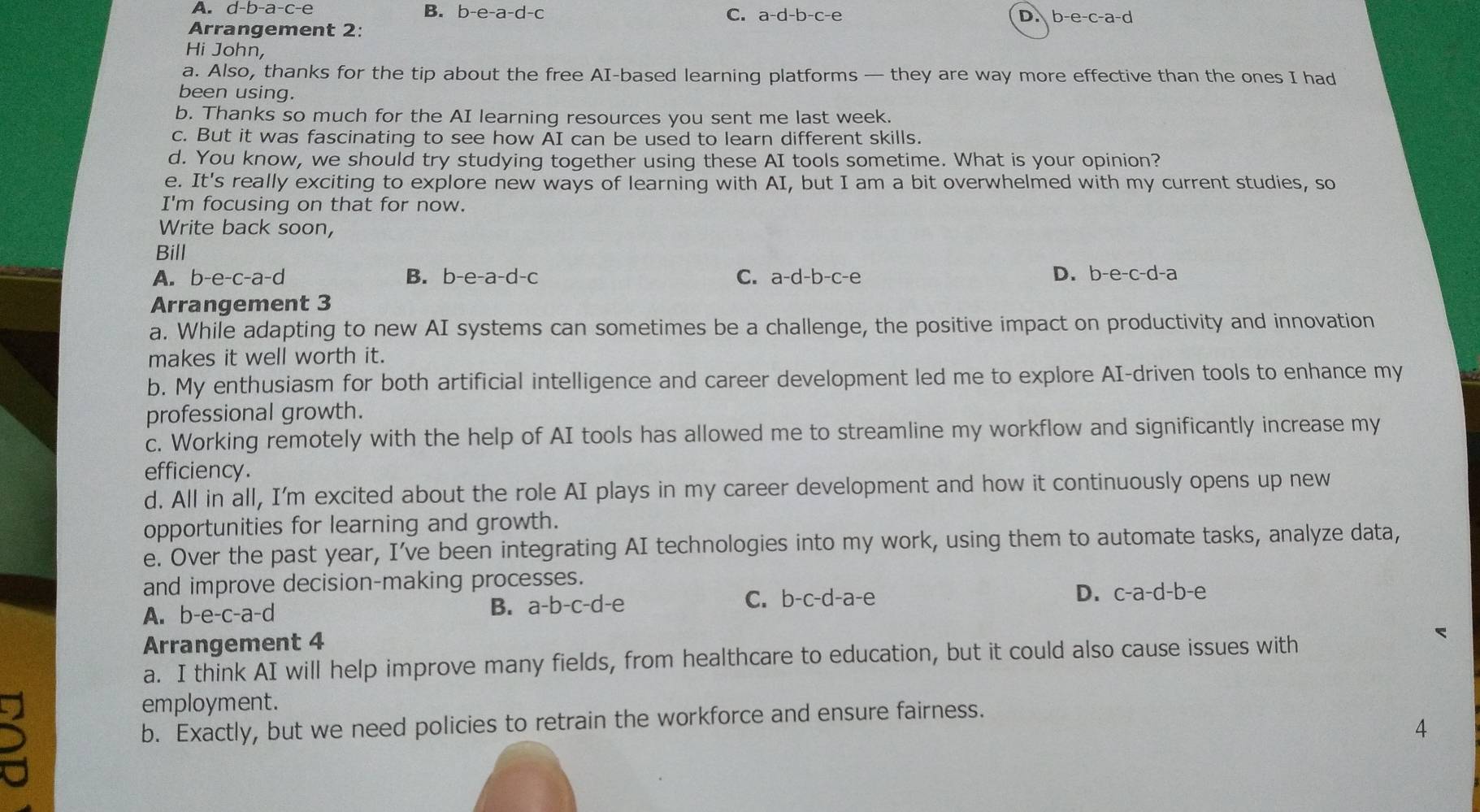 A. d-b-a-c-e
B. b-e-a-d-c C. a-d-b-c-e D. b-e-c-a-d
Arrangement 2:
Hi John,
a. Also, thanks for the tip about the free AI-based learning platforms — they are way more effective than the ones I had
been using.
b. Thanks so much for the AI learning resources you sent me last week.
c. But it was fascinating to see how AI can be used to learn different skills.
d. You know, we should try studying together using these AI tools sometime. What is your opinion?
e. It's really exciting to explore new ways of learning with AI, but I am a bit overwhelmed with my current studies, so
I'm focusing on that for now.
Write back soon,
Bill
A. b-e-c-a-d B. b-e-a-d-c C. a-d-b-c-e D. b-e-c-d-a
Arrangement 3
a. While adapting to new AI systems can sometimes be a challenge, the positive impact on productivity and innovation
makes it well worth it.
b. My enthusiasm for both artificial intelligence and career development led me to explore AI-driven tools to enhance my
professional growth.
c. Working remotely with the help of AI tools has allowed me to streamline my workflow and significantly increase my
efficiency.
d. All in all, I'm excited about the role AI plays in my career development and how it continuously opens up new
opportunities for learning and growth.
e. Over the past year, I’ve been integrating AI technologies into my work, using them to automate tasks, analyze data,
and improve decision-making processes.
A. b-e-c-a-c B. a-b-c-d-e C. b-c-d-a-e
D. c-a-c -b- e
Arrangement 4
<
a. I think AI will help improve many fields, from healthcare to education, but it could also cause issues with
employment.
b. Exactly, but we need policies to retrain the workforce and ensure fairness.
4