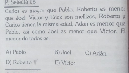 Selecta 08
_
Carlos es mayor que Pablo, Roberto es menor
que Joel. Víctor y Erick son mellizos, Roberto y
Carlos tienen la misma edad, Adán es menor que
Pablo, así como Joel es menor que Víctor. El
menor de todos es:
A) Pablo B) Joel C) Adán
D) Roberto E) Víctor
_