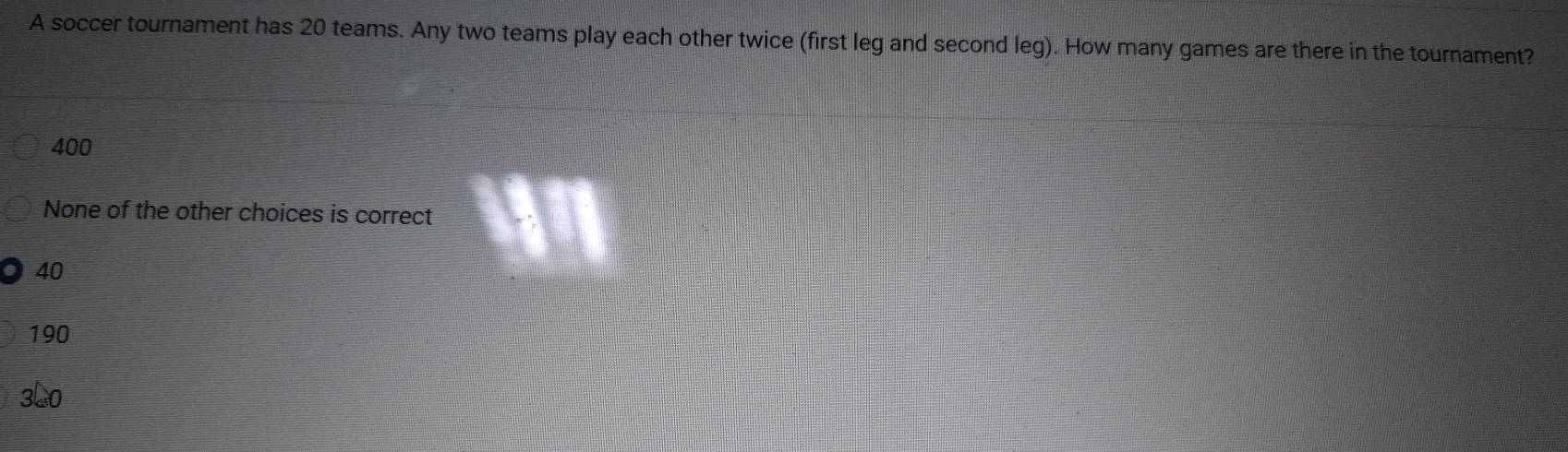 A soccer tournament has 20 teams. Any two teams play each other twice (first leg and second leg). How many games are there in the tournament?
400
None of the other choices is correct
40
190
3L0