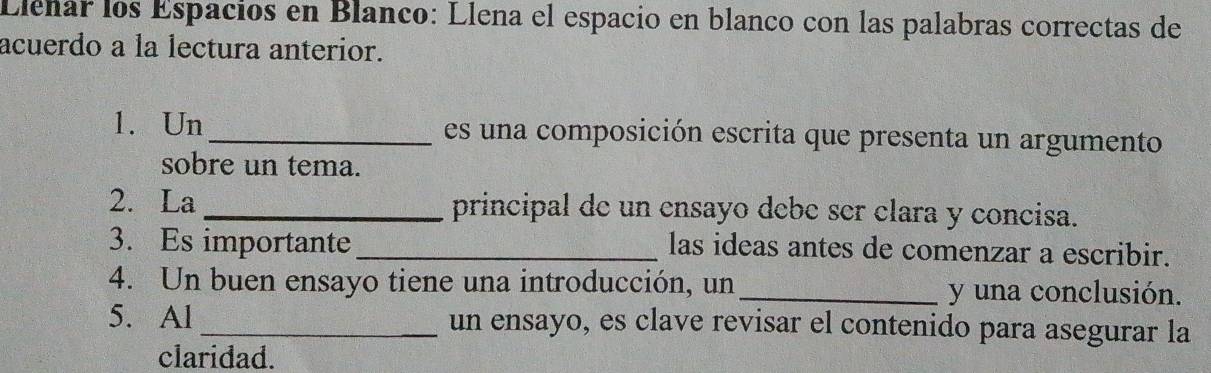 Eleñar los Espacios en Blanco: Llena el espacio en blanco con las palabras correctas de 
acuerdo a la lectura anterior. 
1. Un_ es un a composición escrita que presenta un argumento 
sobre un tema. 
2. La _principal de un ensayo debe ser clara y concisa. 
3. Es importante_ 
las ideas antes de comenzar a escribir. 
4. Un buen ensayo tiene una introducción, un _y una conclusión. 
5. Al _un ensayo, es clave revisar el contenido para asegurar la 
claridad.