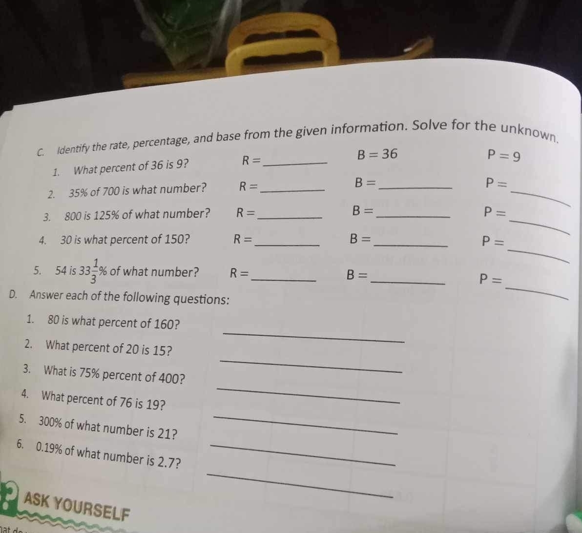 Identify the rate, percentage, and base from the given information. Solve for the unknown. 
1. What percent of 36 is 9? 
_ R=
B=36
P=9
2. 35% of 700 is what number? R= _ 
_ 
_ B=
P=
3. 800 is 125% of what number? R= _ 
_ 
_ B=
P=
_ 
4. 30 is what percent of 150? R= _ B= _
P=
_ 
5. 54 is 33 1/3 % of what number? R= _ B= _
P=
D. Answer each of the following questions: 
_ 
1. 80 is what percent of 160? 
_ 
2. What percent of 20 is 15? 
3. What is 75% percent of 400? 
4. What percent of 76 is 19? 
_ 
5. 300% of what number is 21? 
_ 
_ 
6. 0.19% of what number is 2.7?_ 
ASK YOURSELF