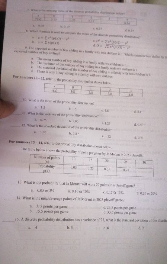 ?. What is the missing valos of th
7 < 0.27 4. 0.37
_8. Which formula is used to compute the mean of the discrete probability distribution?
a. mu =sumlimits x^2(p(x))-mu^2 e O^2=sumlimits x^2(p(x))-a^2
D. mu =sumlimits x(p(x))
d O=sqrt(sumlimits x^2(p(x))-p^2)
_9. The expected number of boy sibling in a family with two children is J. Which statement best define by t
expected number of boy sibling?
a. The mean number of boy sibling in a family with two children is 1
b. The variance of the number of boy sibling in a family with two childres is 1
e. The standard deviation of the number of boy sibling in a family with two childrem is 1
d. There is only 1 boy sibling in a family with two children.
For numbers 10 - 12, refer to the probability dist
_10. What is the mean of the probability distribution?
a. 1.2 b. 1.5 c. 1.8 d, 2.1
_11. What is the variance of the probability distribution?
a. 0.75 b, 1.00 c. 1.25 d. 0.50
_12. What is the standard deviation of the probability distribution?
a. 1.00 b. 0.87 c. 1.12 d. 0.71
For numbers 13 - 14, refer to the probability distribution shown below.
The table below shows the probability of poin
_13. What is the probability that Ja Morant will score 30 points in a playoff game?
a. 0.05 or 5% b. 0.10 or 10% c. 0.15 Or 15% d. 0.20 or 20%
_14. What is the mean/average points of Ja Morant in 2023 playoff game?
a. 5. 5 points per game c. 23.5 points per game
b. 15.5 points per game d. 33.5 points per game
_15. A discrete probability distribution has a variance of 25, what is the standard deviation of the distrib
a. 4 b. 5 c. 6 d. 7