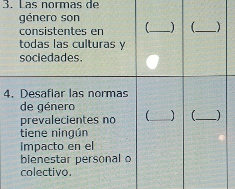 Las normas de 
género son 
consistentes en 【_ _ ) 
todas las culturas y 
sociedades. 
4. Desafiar las normas 
de género 
prevalecientes no 【_ ) _ ) 
tiene ningún 
impacto en el 
bienestar personal o 
colectivo.