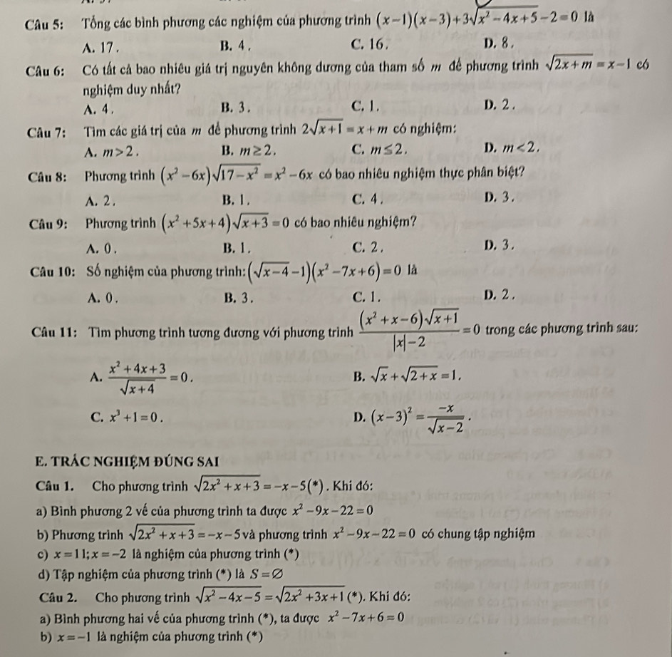 Tổng các bình phương các nghiệm của phương trình (x-1)(x-3)+3sqrt(x^2-4x+5)-2=0 là
A. 17 . B. 4 . C. 16. D. 8 .
Câu 6: Có tất cả bao nhiêu giá trị nguyên không dương của tham số m để phương trình sqrt(2x+m)=x-1 có
nghiệm duy nhất?
A. 4 . B. 3 . C. 1. D. 2 .
Câu 7: Tìm các giá trị của m để phương trình 2sqrt(x+1)=x+m có nghiệm:
A. m>2. B. m≥ 2. C. m≤ 2. D. m<2.
Câu 8: Phương trình (x^2-6x)sqrt(17-x^2)=x^2-6x có bao nhiêu nghiệm thực phân biệt?
A. 2 . B. l. C. 4 . D. 3 .
Câu 9: Phương trình (x^2+5x+4)sqrt(x+3)=0 có bao nhiêu nghiệm?
A. 0 . B. 1 . C. 2 . D. 3 .
Câu 10: Số nghiệm của phương trình: (sqrt(x-4)-1)(x^2-7x+6)=0 là
A. 0 . B. 3 . C. 1 . D. 2 .
Câu 11:  Tìm phương trình tương đương với phương trình  ((x^2+x-6)sqrt(x+1))/|x|-2 =0 trong các phương trình sau:
A.  (x^2+4x+3)/sqrt(x+4) =0.
B. sqrt(x)+sqrt(2+x)=1.
C. x^3+1=0. D. (x-3)^2= (-x)/sqrt(x-2) .
E. TRÁC NGHIỆM ĐÚNG SAI
Câu 1. Cho phương trình sqrt(2x^2+x+3)=-x-5(*). Khi đó:
a) Bình phương 2 vế của phương trình ta được x^2-9x-22=0
b) Phương trình sqrt(2x^2+x+3)=-x-5 và phương trình x^2-9x-22=0 có chung tập nghiệm
c) x=11;x=-2 là nghiệm của phương trình (*)
d) Tập nghiệm của phương trình (*) là S=varnothing
Câu 2. Cho phương trình sqrt(x^2-4x-5)=sqrt(2x^2+3x+1)(*). Khi đó:
a) Bình phương hai vế của phương trình (*), ta được x^2-7x+6=0
b) x=-1 là nghiệm của phương trình (*)