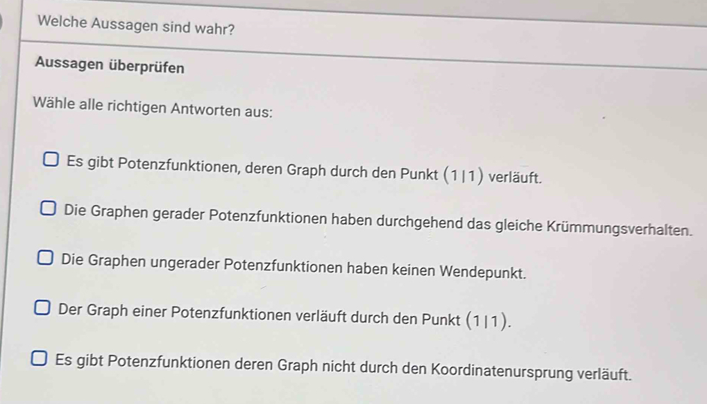 Welche Aussagen sind wahr?
Aussagen überprüfen
Wähle alle richtigen Antworten aus:
Es gibt Potenzfunktionen, deren Graph durch den Punkt (1|1) verläuft.
Die Graphen gerader Potenzfunktionen haben durchgehend das gleiche Krümmungsverhalten.
Die Graphen ungerader Potenzfunktionen haben keinen Wendepunkt.
Der Graph einer Potenzfunktionen verläuft durch den Punkt (1|1).
Es gibt Potenzfunktionen deren Graph nicht durch den Koordinatenursprung verläuft.