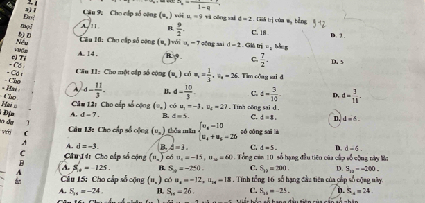 6 2. 1
S_n=frac 1-q.
a)1  Câu 9: Cho cấp số cộng (u_n) với u_1=9
Đưi và công sai d=2. Giá trị của u_2 bằng
mọi A, 11 . B.  9/2 . C. 18 .
b) D D. 7 .
Câu 10: Cho cấp số cộng (u_n) với
Nếu u_1=7 công sai d=2. Giá trị u_1 bằng
vuồn
A. 14 . B. 9 .
c) Tí C.  7/2 . D. 5
- Có 
Câu 11: Cho một cấp số cộng (u_n)
- Có ( có u_1= 1/3 ,u_s=26. Tìm công sai d
- Cho
- Hai A d= 11/3 . B. d= 10/3 . C. d= 3/10 . D, d= 3/11 .
- Cho
Hai n  Câu 12: Cho cấp số cộng (u_n) có u_1=-3,u_6=27. Tính công sai d .
Địn A. d=7. B. d=5. C. d=8. D. d=6.
o du 1 (u_n) thỏa mãn beginarrayl u_4=10 u_4+u_6=26endarray. có công sai là
với (
Câu 13: Cho cấp số cộng
A
A. d=-3. B. d=3. C. d=5. D. d=6.
C  Câu 14: Cho cấp số cộng (u_n) có u_3=-15,u_20=60. Tổng của 10 số hạng đầu tiên của cấp số cộng này là:
B
A.
A S_10=-125. B. S_10=-250. C. S_20=200. D. S_10=-200.
Câu 15: Cho cấp số cộng (u_s) có u_4=-12,u_14=18. Tính tổng 16 số hạng đầu tiên của cấp số cộng này.
A. S_16=-24. B. S_16=26. C. S_16=-25. D. S_14=24.
_  Viết bốn số hạng đầu tiên của cấp số phân