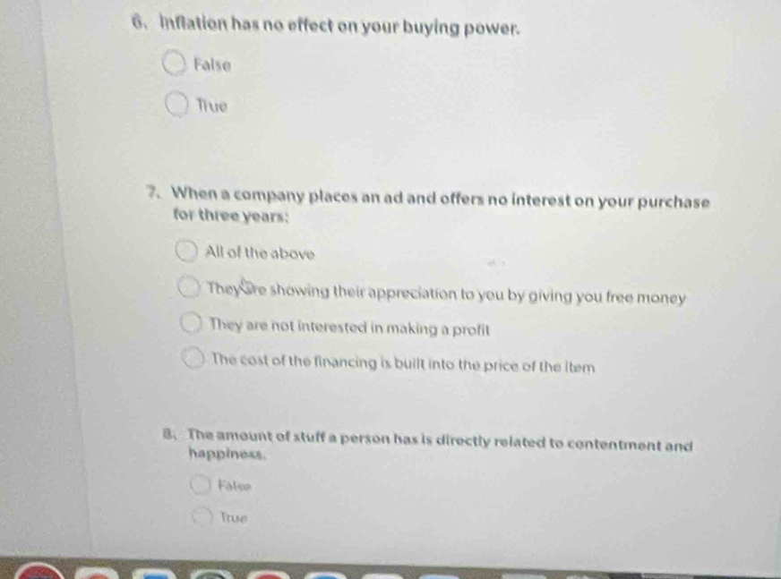 inflation has no effect on your buying power.
False
True
7. When a company places an ad and offers no interest on your purchase
for three years :
All of the above
They are showing their appreciation to you by giving you free money
They are not interested in making a profit
The cost of the financing is built into the price of the item
8. The amount of stuff a person has is directly related to contentment and
happiness.
False
True