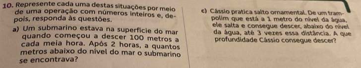 Represente cada uma destas situações por meio c) Cássio pratica salto ornamental. De um tram- 
de uma operação com números inteiros e, de- 
pois, responda às questões. polim que está a 1 metro do nível da água, 
ele salta e consegue descer, abaixo do nível 
a) Um submarino estava na superfície do mar da água, até 3 vezes essa distância. A que 
quando começou a descer 100 metros a profundidade Cássio consegue descer? 
cada meia hora. Após 2 horas, a quantos 
metros abaixo do nível do mar o submarino 
se encontrava?