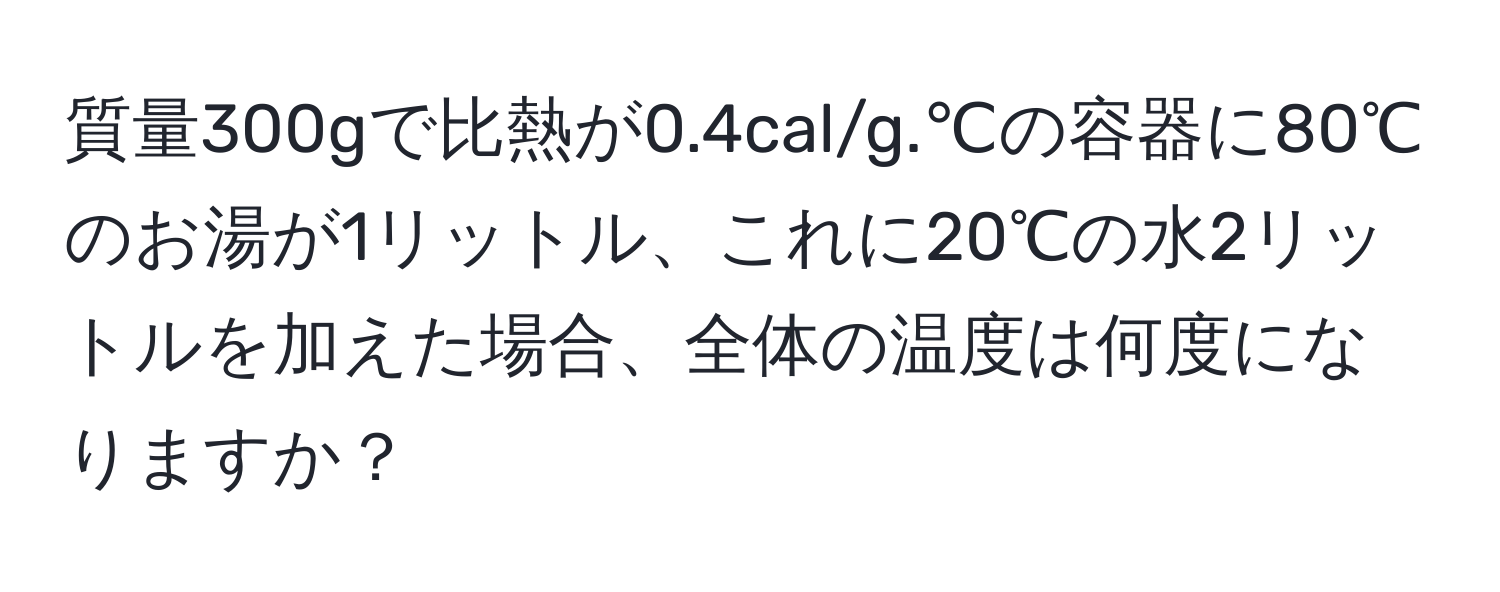 質量300gで比熱が0.4cal/g.℃の容器に80℃のお湯が1リットル、これに20℃の水2リットルを加えた場合、全体の温度は何度になりますか？