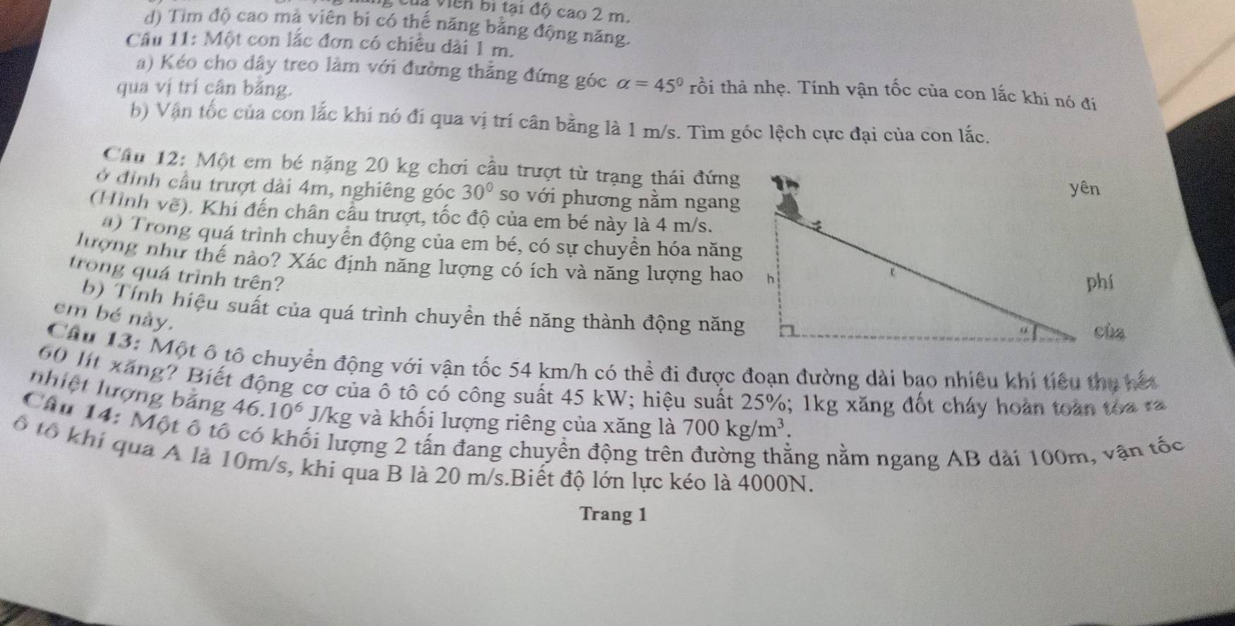 Của viên bị tại độ cao 2 m.
d) Tim độ cao mà viên bi có thế năng bằng động năng.
Câu 11: Một con lắc đơn có chiều dài 1 m.
a) Kéo cho dây treo làm với đường thẳng đứng góc alpha =45° rồi thả nhẹ. Tính vận tốc của con lắc khi nó đí
qua vị trí cân bằng.
b) Vận tốc của con lắc khí nó đí qua vị trí cân bằng là 1 m/s. Tìm góc lệch cực đại của con lắc.
Cầu 12: Một em bé nặng 20 kg chơi cầu trượt từ trạng thái đứng
ở đình cầu trượt dài 4m, nghiêng góc 30° so với phương nằm ngang
(Hình vẽ). Khi đến chân cầu trượt, tốc độ của em bé này là 4 m/s.
a) Trong quá trình chuyển động của em bé, có sự chuyển hóa năng
lượng như thế nào? Xác định năng lượng có ích và năng lượng hao
trong quá trình trên? 
phí
b) Tính hiệu suất của quá trình chuyền thể năng thành động năng
em bé này.
cùa
Câu 13: Một ô tổ chuyển động với vận tốc 54 km/h có thể đi được đoạn đường dài bạo nhiêu khí tiêu thị hết
60 lt xáng? Biết động cơ của ô tô có công suất 45 kW; hiệu suất 25%; 1kg xăng đốt cháy hoàn toàn toa ta
nhiệt lượng bằng 46.10^6 J/kg và khối lượng riêng của xăng là 700kg/m^3
Câu 14: Một ô tổ
ối lượng 2 tấn đang chuyền động trên
ằng nằm ngang AB dài 100m, vận tốc
ô tổ khí qua A là 10m/s, khi qua B là 20 m/s.Biết độ lớn lực kéo là 4000N.
Trang 1