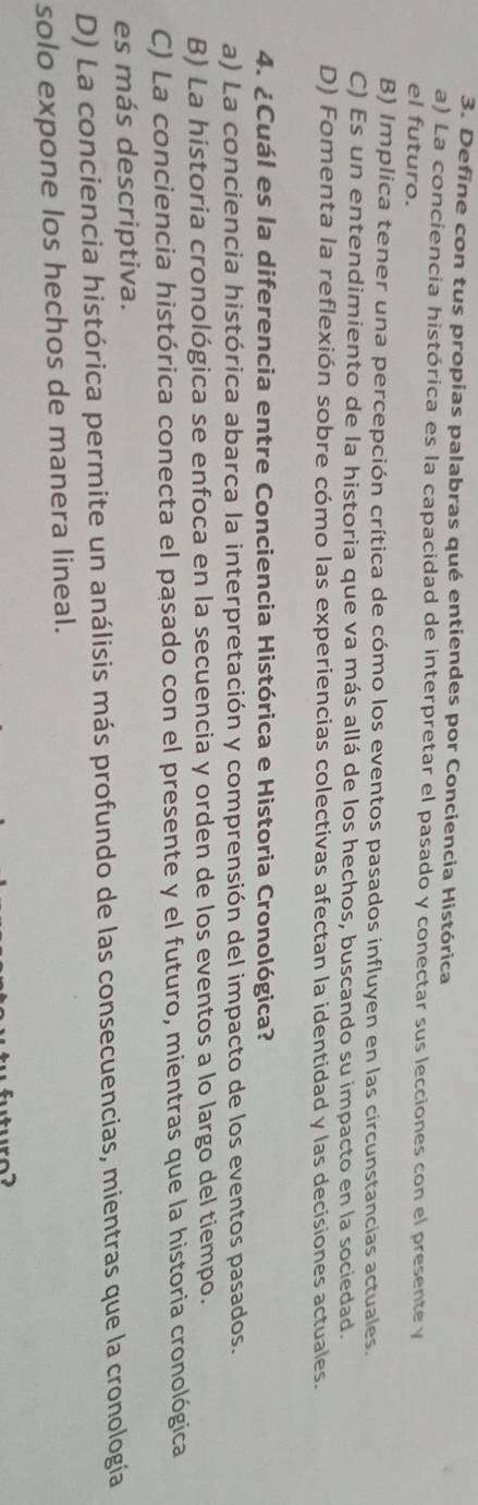 Define con tus propias palabras qué entiendes por Conciencia Histórica
a) La conciencia histórica es la capacidad de interpretar el pasado y conectar sus lecciones con el presente y
el futuro.
B) Implica tener una percepción crítica de cómo los eventos pasados influyen en las circunstancias actuales.
C) Es un entendimiento de la historia que va más allá de los hechos, buscando su impacto en la sociedad.
D) Fomenta la reflexión sobre cómo las experiencias colectivas afectan la identidad y las decisiones actuales.
4. ¿Cuál es la diferencia entre Conciencia Histórica e Historia Cronológica?
a) La conciencia histórica abarca la interpretación y comprensión del impacto de los eventos pasados.
B) La historia cronológica se enfoca en la secuencia y orden de los eventos a lo largo del tiempo.
C) La conciencia histórica conecta el pasado con el presente y el futuro, mientras que la historia cronológica
es más descriptiva.
D) La conciencia histórica permite un análisis más profundo de las consecuencias, mientras que la cronología
solo expone los hechos de manera lineal.