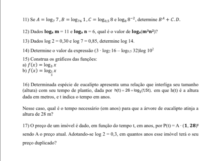 Se A=log _77, B=log _761, C=log _0.58 e log _88^(-2) , determine B^A+C.D. 
12) Dados log _am=11 e log _an=6 , qual é o valor de log _a(m^3n^2) ? 
13) Dados log 2=0,30 e log 7=0,85 , determine log 14. 
14) Determine o valor da expressão (3· log _216-log _0.532)log 10^2
15) Construa os gráficos das funções: 
a) f(x)=log _3x
b) f(x)=log _ 1/3 x
16) Determinada espécie de eucalipto apresenta uma relação que interliga seu tamanho 
(altura) com seu tempo de plantio, dada por h(t)=26+log _3(1,5t) , em que h(t) é a altura 
dada em metros, e t indica o tempo em anos. 
Nesse caso, qual é o tempo necessário (em anos) para que a árvore de eucalipto atinja a 
altura de 28 m? 
17) O preço de um imóvel é dado, em função do tempo t, em anos, por P(t)=A· (1,28)^t
sendo A o preço atual. Adotando-se log 2=0,3 , em quantos anos esse imóvel terá o seu 
preço duplicado?