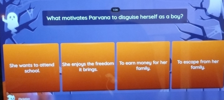 1/20
What motivates Parvana to disguise herself as a boy?
She wants to attend She enjoys the freedom To earn money for her To escape from her
school. it brings. family. family.
Christian