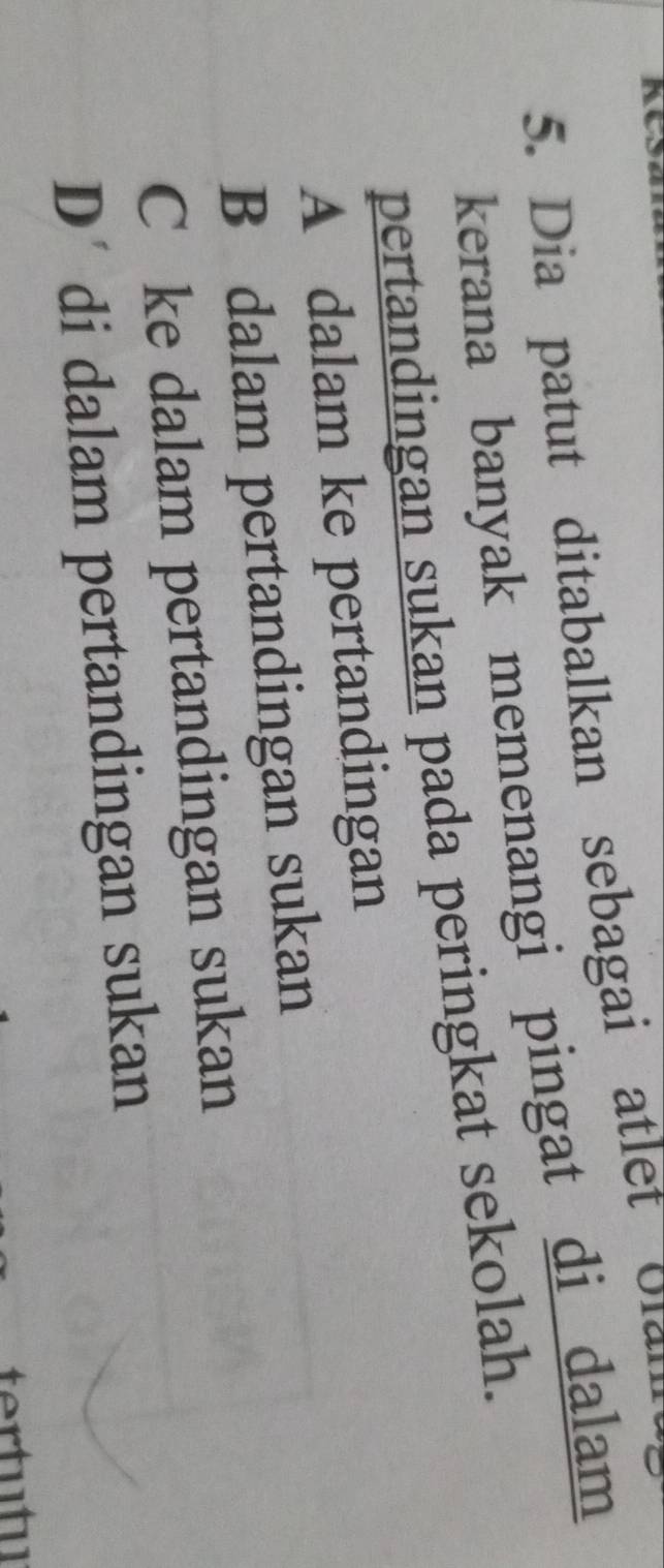 Dia patut ditabalkan sebagai atlet olan
kerana banyak memenangi pingat di dalam 
pertandingan sukan pada peringkat sekolah.
A dalam ke pertandingan
B dalam pertandingan sukan
C ke dalam pertandingan sukan
D’ di dalam pertandingan sukan