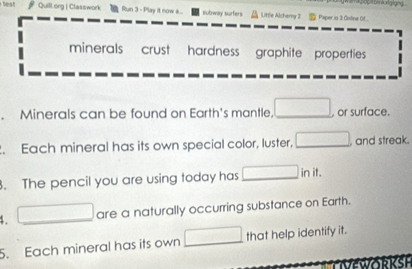 tes Quill.org | Classwork Run 3 - Play it now a.... subway surfers Little Alcherny 2 Paper io 3 Ontine Of... 
minerals crust hardness graphite properties 
. Minerals can be found on Earth's mantle, _ □ , or surface. 
. Each mineral has its own special color, luster, _ □ , and streak. 
. The pencil you are using today has □ in it. 
4. □  _ □ are a naturally occurring substance on Earth. 
5. Each mineral has its own □ _ that help identify it. 
VEWORKSH