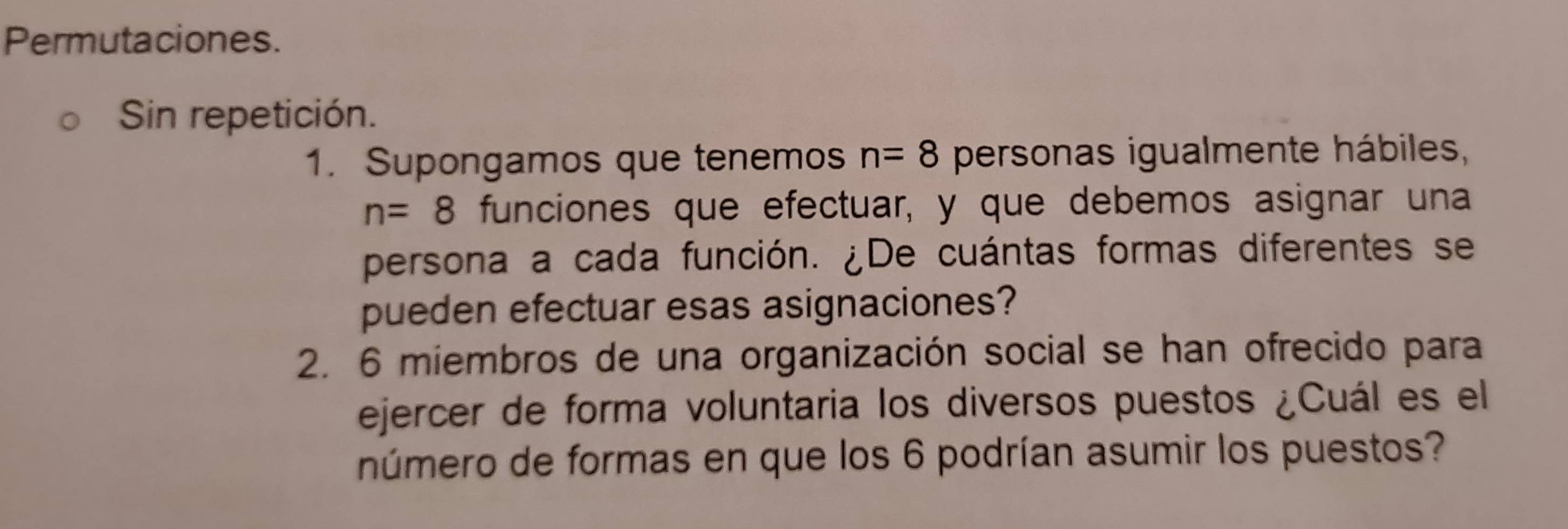 Permutaciones. 
Sin repetición. 
1. Supongamos que tenemos n=8 personas igualmente hábiles,
n=8 funciones que efectuar, y que debemos asignar una 
persona a cada función. ¿De cuántas formas diferentes se 
pueden efectuar esas asignaciones? 
2. 6 miembros de una organización social se han ofrecido para 
ejercer de forma voluntaria los diversos puestos ¿Cuál es el 
número de formas en que los 6 podrían asumir los puestos?