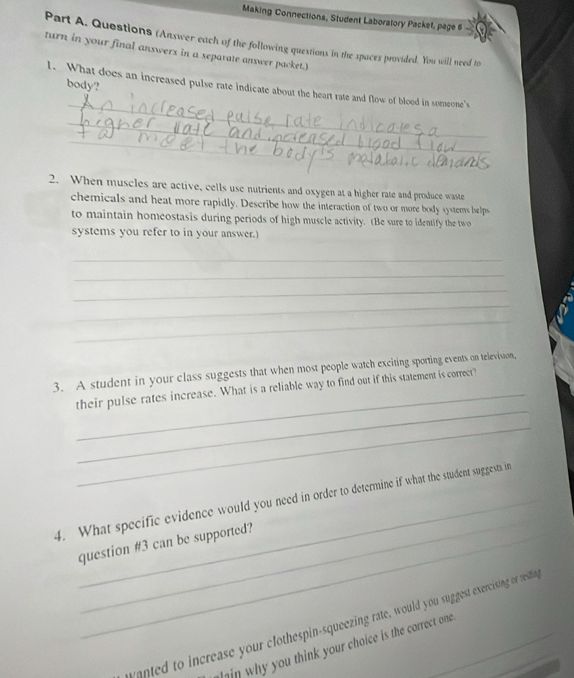 Making Connections, Student Laboratory Packet, page 6 
Part A. Questions (Answer each of the following questions in the spaces provided. You will need to 
turn in your final answers in a separate answer packet.) 
body? 
_ 
l. What does an increased pulse rate indicate about the heart rate and flow of blood in someone's 
_ 
_ 
_ 
_ 
__ 
2. When muscles are active, cells use nutrients and oxygen at a higher rate and produce waste 
chemicals and heat more rapidly. Describe how the interaction of two or more body systems helps 
to maintain homeostasis during periods of high muscle activity. (Be sure to identify the two 
systems you refer to in your answer.) 
_ 
_ 
_ 
_ 
_ 
3. A student in your class suggests that when most people watch exciting sporting events on television, 
_ 
their pulse rates increase. What is a reliable way to find out if this statement is correct? 
_ 
_ 
4. What specific evidence would you need in order to determine if what the student suggests in 
question #3 can be supported? 
to in crease your clothespin-squeezing rate, would you suggest exercising or restina 
n u th n your hoice is the correct one