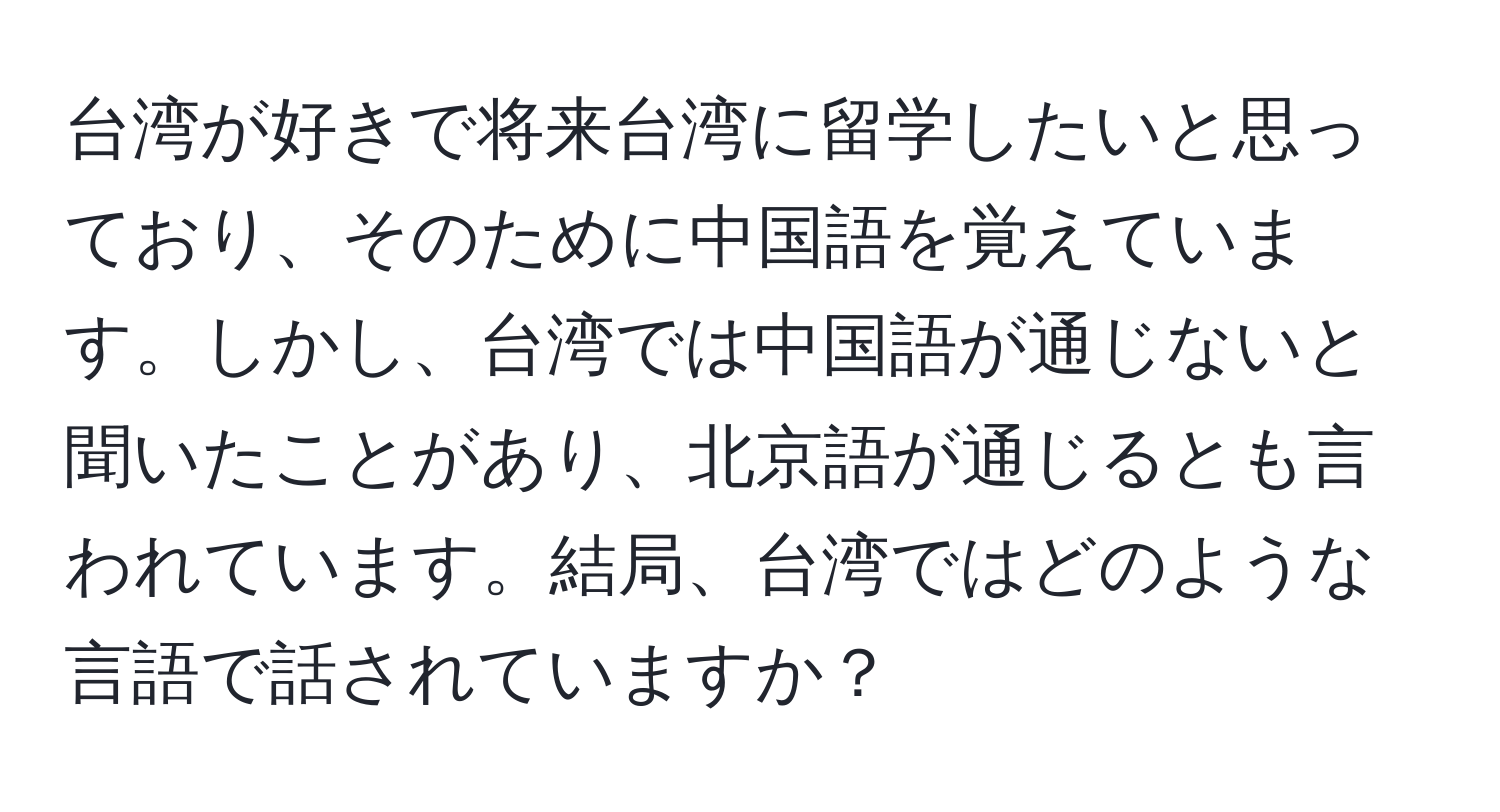 台湾が好きで将来台湾に留学したいと思っており、そのために中国語を覚えています。しかし、台湾では中国語が通じないと聞いたことがあり、北京語が通じるとも言われています。結局、台湾ではどのような言語で話されていますか？