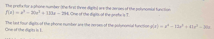 The prefx for a phone number (the first three digits) are the zeroes of the polynomial function
f(x)=x^3-20x^2+133x-294. One of the digits of the prefx is 7.
The last four digits of the phone number are the zeroes of the polynomial function g(x)=x^4-12x^3+41x^2-30x. 
One of the digits is 1.