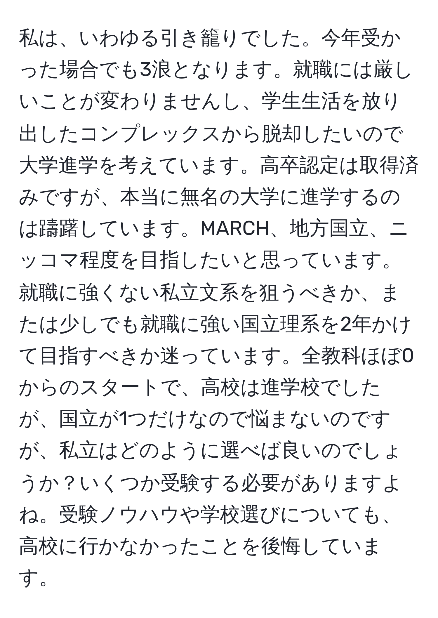 私は、いわゆる引き籠りでした。今年受かった場合でも3浪となります。就職には厳しいことが変わりませんし、学生生活を放り出したコンプレックスから脱却したいので大学進学を考えています。高卒認定は取得済みですが、本当に無名の大学に進学するのは躊躇しています。MARCH、地方国立、ニッコマ程度を目指したいと思っています。就職に強くない私立文系を狙うべきか、または少しでも就職に強い国立理系を2年かけて目指すべきか迷っています。全教科ほぼ0からのスタートで、高校は進学校でしたが、国立が1つだけなので悩まないのですが、私立はどのように選べば良いのでしょうか？いくつか受験する必要がありますよね。受験ノウハウや学校選びについても、高校に行かなかったことを後悔しています。